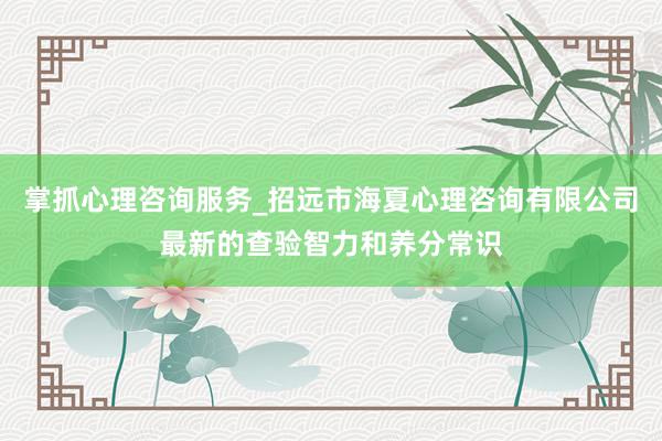 掌抓心理咨询服务_招远市海夏心理咨询有限公司最新的查验智力和养分常识
