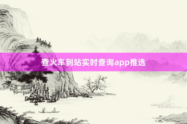 查火车到站实时查询app推选