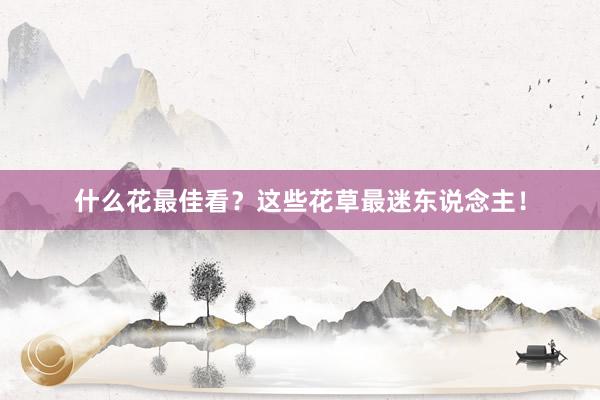 什么花最佳看？这些花草最迷东说念主！