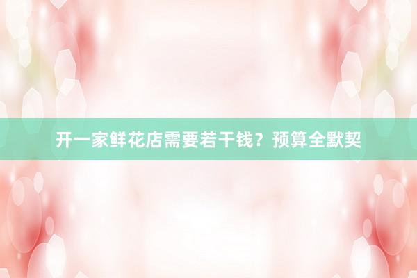 开一家鲜花店需要若干钱？预算全默契